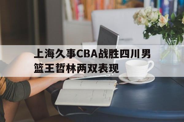 九游游戏中心_上海久事CBA战胜四川男篮王哲林两双表现(cba重磅!爆闽沪将达成交易,王哲林转会上海)